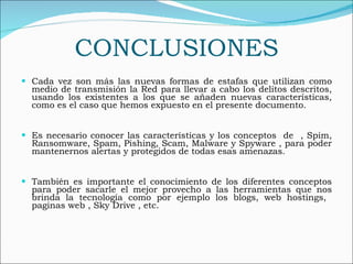 CONCLUSIONES Cada vez son más las nuevas formas de estafas que utilizan como medio de transmisión la Red para llevar a cabo los delitos descritos, usando los existentes a los que se añaden nuevas características, como es el caso que hemos expuesto en el presente documento. Es necesario conocer las características y los conceptos  de  , Spim, Ransomware, Spam, Pishing, Scam, Malware y Spyware , para poder mantenernos alertas y protegidos de todas esas amenazas.  También es importante el conocimiento de los diferentes conceptos para poder sacarle el mejor provecho a las herramientas que nos brinda la tecnología como por ejemplo los blogs, web hostings,  paginas web , Sky Drive , etc. 
