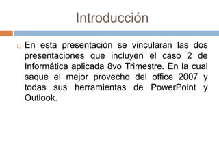 Introducción
 En esta presentación se vincularan las dos
presentaciones que incluyen el caso 2 de
Informática aplicada 8vo Trimestre. En la cual
saque el mejor provecho del office 2007 y
todas sus herramientas de PowerPoint y
Outlook.
 