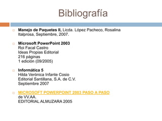 Bibliografía
 Manejo de Paquetes II, Licda. López Pacheco, Rosalina
Italprosa, Septiembre, 2007.
 Microsoft PowerPoint 2003
Roi Facal Castro
Ideas Propias Editorial
216 páginas
1 edición (09/2005)
 Informática 5
Hilda Verónica Infante Cosio
Editorial Santillana, S.A. de C.V.
Septiembre 2007
 MICROSOFT POWERPOINT 2003 PASO A PASO
de VV.AA.
EDITORIAL ALMUZARA 2005
 