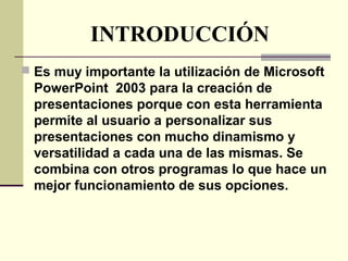 INTRODUCCIÓN
 Es muy importante la utilización de Microsoft
PowerPoint 2003 para la creación de
presentaciones porque con esta herramienta
permite al usuario a personalizar sus
presentaciones con mucho dinamismo y
versatilidad a cada una de las mismas. Se
combina con otros programas lo que hace un
mejor funcionamiento de sus opciones.
 