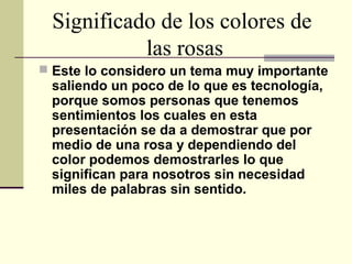 Significado de los colores de
las rosas
 Este lo considero un tema muy importante
saliendo un poco de lo que es tecnología,
porque somos personas que tenemos
sentimientos los cuales en esta
presentación se da a demostrar que por
medio de una rosa y dependiendo del
color podemos demostrarles lo que
significan para nosotros sin necesidad
miles de palabras sin sentido.
 