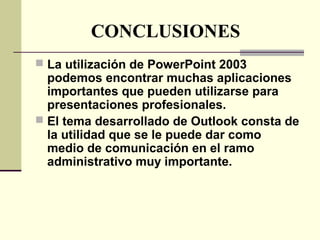 CONCLUSIONES
 La utilización de PowerPoint 2003
podemos encontrar muchas aplicaciones
importantes que pueden utilizarse para
presentaciones profesionales.
 El tema desarrollado de Outlook consta de
la utilidad que se le puede dar como
medio de comunicación en el ramo
administrativo muy importante.
 