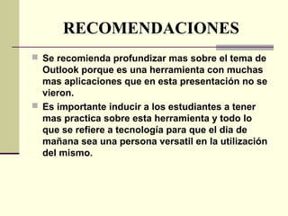 RECOMENDACIONES
 Se recomienda profundizar mas sobre el tema de
Outlook porque es una herramienta con muchas
mas aplicaciones que en esta presentación no se
vieron.
 Es importante inducir a los estudiantes a tener
mas practica sobre esta herramienta y todo lo
que se refiere a tecnología para que el dia de
mañana sea una persona versatil en la utilización
del mismo.
 