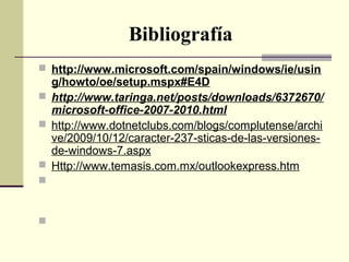 Bibliografía
 http://www.microsoft.com/spain/windows/ie/usin
g/howto/oe/setup.mspx#E4D
 http://www.taringa.net/posts/downloads/6372670/
microsoft-office-2007-2010.html
 http://www.dotnetclubs.com/blogs/complutense/archi
ve/2009/10/12/caracter-237-sticas-de-las-versiones-
de-windows-7.aspx
 Http://www.temasis.com.mx/outlookexpress.htm
 http://office.microsoft.com/es-es/outlook-
help/introduccion-al-calendario-de-outlook-
HA001230415.aspx
 http://www.aulaclic.es/outlook2003/t_10_4.htm
 
