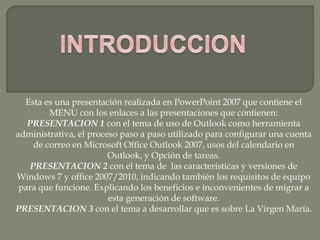 Esta es una presentación realizada en PowerPoint 2007 que contiene el
MENU con los enlaces a las presentaciones que contienen:
PRESENTACION 1 con el tema de uso de Outlook como herramienta
administrativa, el proceso paso a paso utilizado para configurar una cuenta
de correo en Microsoft Office Outlook 2007, usos del calendario en
Outlook, y Opción de tareas.
PRESENTACION 2 con el tema de las características y versiones de
Windows 7 y office 2007/2010, indicando también los requisitos de equipo
para que funcione. Explicando los beneficios e inconvenientes de migrar a
esta generación de software.
PRESENTACION 3 con el tema a desarrollar que es sobre La Virgen María.
 