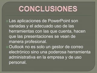Las aplicaciones de PowerPoint son
variadas y el adecuado uso de las
herramientas con las que cuenta, hacen
que las presentaciones se vean de
manera profesional.
Outlook no es solo un gestor de correo
electrónico sino una poderosa herramienta
administrativa en la empresa y de uso
personal.
 
