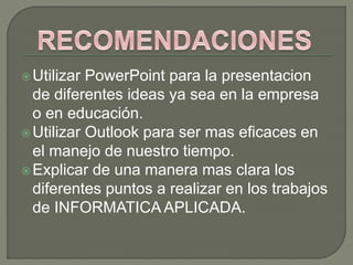 Utilizar PowerPoint para la presentacion
de diferentes ideas ya sea en la empresa
o en educación.
Utilizar Outlook para ser mas eficaces en
el manejo de nuestro tiempo.
Explicar de una manera mas clara los
diferentes puntos a realizar en los trabajos
de INFORMATICA APLICADA.
 