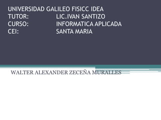 UNIVERSIDAD GALILEO FISICC IDEA
TUTOR: LIC.IVAN SANTIZO
CURSO: INFORMATICA APLICADA
CEI: SANTA MARIA
WALTER ALEXANDER ZECEÑA MURALLES
 
