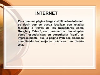 Para que una página tenga visibilidad en Internet,
es decir que se pueda localizar con relativa
facilidad a través de los buscadores como
Google y Yahoo!, con parámetros tan simples
como" especialistas en consultoría fiscal", es
imprescindible que la página Web sea diseñada
cumpliendo las mejores prácticas en diseño
Web.
INTERNET
 