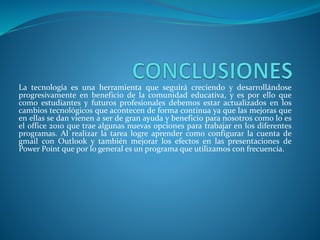 La tecnología es una herramienta que seguirá creciendo y desarrollándose
progresivamente en beneficio de la comunidad educativa, y es por ello que
como estudiantes y futuros profesionales debemos estar actualizados en los
cambios tecnológicos que acontecen de forma continua ya que las mejoras que
en ellas se dan vienen a ser de gran ayuda y beneficio para nosotros como lo es
el office 2010 que trae algunas nuevas opciones para trabajar en los diferentes
programas. Al realizar la tarea logre aprender como configurar la cuenta de
gmail con Outlook y también mejorar los efectos en las presentaciones de
Power Point que por lo general es un programa que utilizamos con frecuencia.
 