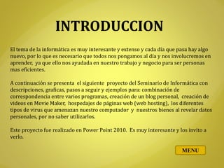 INTRODUCCION
El tema de la informática es muy interesante y extenso y cada día que pasa hay algo
nuevo, por lo que es necesario que todos nos pongamos al día y nos involucremos en
aprender, ya que ello nos ayudada en nuestro trabajo y negocio para ser personas
mas eficientes.
A continuación se presenta el siguiente proyecto del Seminario de Informática con
descripciones, graficas, pasos a seguir y ejemplos para: combinación de
correspondencia entre varios programas, creación de un blog personal, creación de
videos en Movie Maker, hospedajes de páginas web (web hosting), los diferentes
tipos de virus que amenazan nuestro computador y nuestros bienes al revelar datos
personales, por no saber utilizarlos.
Este proyecto fue realizado en Power Point 2010. Es muy interesante y los invito a
verlo.
MENU
 