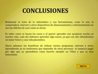 CONCLUSIONES
Realmente el tema de la informática y sus herramientas, como lo son: la
computadora, internet y otros dispositivos de almacenamiento y entretenimiento no
son tan difíciles de usar como se miran.
Es saber como se hacen las cosas y el querer aprender nos ayudaran mucho en
nuestra vida, cada día debemos aprender algo nuevo, ya que con ello obtendremos
un mejor futuro y una vida placentera.
Ahora sabemos los beneficios de utilizar ciertos programas, internet y otros.
Aprendiendo ya no tendremos que depender de otras personas ni tampoco pagar
por algo que ya aprendimos como hacerlo ejemplo un Video y que es muy
interesante.
MENU
 