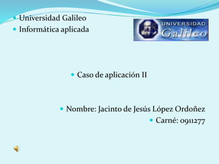  Universidad Galileo
 Informática aplicada
 Caso de aplicación II
 Nombre: Jacinto de Jesús López Ordoñez
 Carné: 0911277
 