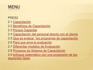 MENUPRES22.1 Capacitación2.2 Beneficios de Capacitación2.3 Porque Capacitar2.4 Capacitación del personal directo con el cliente2.5 Que es evaluar ´los programas de capacitación2.6 Para que sirve la evaluación2.7 Diferentes modelos de Evaluación2.8 Procesos de Sistema de Capacitación2.9 enfoque sistemático con una progresión de las siguientes fases