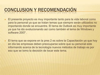 CONCLUSION Y RECOMENDACIÓN	El presente proyecto es muy importante tanto para la vida laboral como para la personal ya que se tratan temas que siempre serán utilizados no importando donde se encuentre. El tema de Outlook es muy importante ya que ha ido evolucionando así como también el tema de Windows y software 2007 .El tema que se expone en la pres 2 es sobre la Capacitación ya que hoy en día las empresas deben preocuparse sobre que su personal este informando acerca de la tecnología nuevos métodos de trabajo es por eso que se tomo la decisión de tocar este tema.