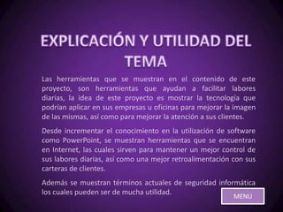 Las herramientas que se muestran en el contenido de este
proyecto, son herramientas que ayudan a facilitar labores
diarias, la idea de este proyecto es mostrar la tecnología que
podrían aplicar en sus empresas u oficinas para mejorar la imagen
de las mismas, así como para mejorar la atención a sus clientes.
Desde incrementar el conocimiento en la utilización de software
como PowerPoint, se muestran herramientas que se encuentran
en Internet, las cuales sirven para mantener un mejor control de
sus labores diarias, así como una mejor retroalimentación con sus
carteras de clientes.
Además se muestran términos actuales de seguridad informática
los cuales pueden ser de mucha utilidad.
                                                          MENU
 