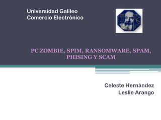 Universidad Galileo Comercio Electrónico  PC ZOMBIE, SPIM, RANSOMWARE, SPAM, PHISING Y SCAM  Celeste Hernández  Leslie Arango  