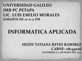 UNIVERSIDAD GALILEO IMB PC PETAPA LIC. LUIS EMILIO MORALES SABADOS DE 10 A 12 PM INFORMATICA APLICADA HEIDY TATIANA REYES RAMIREZ CARNE: 08143026  GUATEMALA 21 DE MAYO DEL 2011 