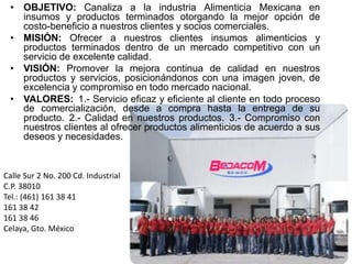 OBJETIVO: Canaliza a la industria Alimenticia Mexicana en insumos y productos terminados otorgando la mejor opción de costo-beneficio a nuestros clientes y socios comerciales.MISIÓN: Ofrecer a nuestros clientes insumos alimenticios y productos terminados dentro de un mercado competitivo con un servicio de excelente calidad.VISIÓN: Promover la mejora continua de calidad en nuestros productos y servicios, posicionándonos con una imagen joven, de excelencia y compromiso en todo mercado nacional.VALORES: 1.- Servicio eficaz y eficiente al cliente en todo proceso de comercialización, desde a compra hasta la entrega de su producto. 2.- Calidad en nuestros productos. 3.- Compromiso con nuestros clientes al ofrecer productos alimenticios de acuerdo a sus deseos y necesidades.CalleSur 2 No. 200 Cd. Industrial C.P. 38010Tel.: (461) 161 38 41161 38 42161 38 46Celaya, Gto. México		