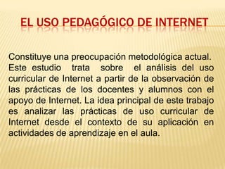 El uso pedagógico de Internet Constituye una preocupación metodológica actual.Este estudio  trata  sobre  el análisis del uso curricular de Internet a partir de la observación de las prácticas de los docentes y alumnos con el apoyo de Internet. La idea principal de este trabajo es analizar las prácticas de uso curricular de Internet desde el contexto de su aplicación en actividades de aprendizaje en el aula. 