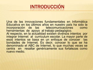INTRODUCCIóNUna de las innovaciones fundamentales en Informática  Educativa en los últimos años en nuestro país ha sido la incorporación de las  telecomunicaciones  como herramientas  de  apoyo  al trabajo pedagógico.Al respecto, en la actualidad existen diversos intentos  por integrar Internet  al  curriculum escolar. La mayor parte de esos intentos se basa en un enfoque de conocer  las bondades de Internet. Es decir, conocer lo que se ha  denominado el ABC de Internet, lo que muchas veces se centra  en  resaltar genéricamente sus fortalezas como nuevo medio. 
