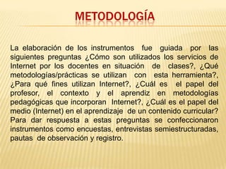 METODOLOGÍALa elaboración de los instrumentos  fue  guiada  por  las siguientes preguntas ¿Cómo son utilizados los servicios de Internet por los docentes en situación  de  clases?, ¿Qué metodologías/prácticas se utilizan  con  esta herramienta?, ¿Para qué fines utilizan Internet?, ¿Cuál es  el papel del profesor, el contexto y el aprendiz en metodologías pedagógicas que incorporan  Internet?, ¿Cuál es el papel del medio (Internet) en el aprendizaje  de un contenido curricular? Para dar respuesta a estas preguntas se confeccionaron instrumentos como encuestas, entrevistas semiestructuradas,  pautas  de observación y registro. 