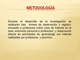 METODOLOGÍADurante el desarrollo de la investigación se realizaron tres  formas de observación y registro: encuesta a profesores sobre usos de Internet en el aula, entrevista personal a profesores, y observación directa de actividades de aprendizaje con Internet realizadas por profesores  y alumnos.
