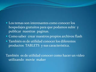  Los temas son interesantes como conocer los
  hospedajes gratuitos para que podamos subir y
  publicar nuestras paginas.
 Como saber crear nuestros propios archivos flash
 También es de utilidad conocer los diferentes
  productos TABLETS y sus característica.

También es de utilidad conocer como hacer un video
  utilizando movie maker
 