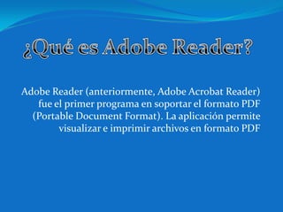 Adobe Reader (anteriormente, Adobe Acrobat Reader)
   fue el primer programa en soportar el formato PDF
  (Portable Document Format). La aplicación permite
        visualizar e imprimir archivos en formato PDF
 