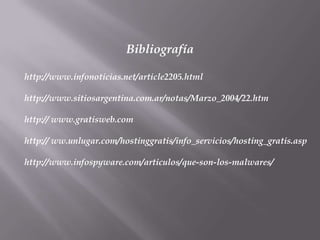Bibliografía

http://www.infonoticias.net/article2205.html

http://www.sitiosargentina.com.ar/notas/Marzo_2004/22.htm

http:// www.gratisweb.com

http:// ww.unlugar.com/hostinggratis/info_servicios/hosting_gratis.asp

http://www.infospyware.com/articulos/que-son-los-malwares/
 