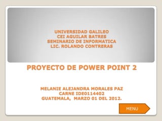 UNIVERSIDAD GALILEO
         CEI AGUILAR BATRES
     SEMINARIO DE INFORMATICA
      LIC. ROLANDO CONTRERAS




PROYECTO DE POWER POINT 2


   MELANIE ALEJANDRA MORALES PAZ
         CARNE IDE0114402
   GUATEMALA, MARZO 01 DEL 2012.

                                   MENU
 