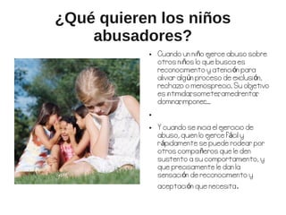 ¿Qué quieren los niños
    abusadores?
           ●   Cuando un niño e   jerce abuso sobre
               otros niños lo que busca es
               reconocimiento y atención para
               aliviar algún proceso de exclusión,
               rechazo o menosprecio. Su ob   jetivo
               es intimidar someter amedrentar
                           ,         ,          ,
               dominar imponer
                        ,       ....
           ●



           ●   Y cuando se inicia el e
                                     jercicio de
               abuso, quien lo ejerce fácil y
               rápidamente se puede rodear por
               otros compañeros que le den
               sustento a su comportamiento, y
               que precisamente le dan la
               sensación de reconocimiento y
               aceptación que necesita.
 