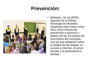 Prevención:
      ●   Móstoles, 18 oct (EFE).-
          Agentes de la Policía
          Municipal de Móstoles
          impartirán este nuevo curso
          2011-2012 charlas de
          prevención a alumnos y
          padres de los 23 centros de
          secundaria del municipio,
          con los que debatirán sobre
          el peligro de las drogas, el
          acceso a Internet, el acoso
          escolar y la pertenencia a
          bandas.
 