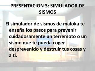 PRESENTACION 3: SIMULADOR DE
             SISMOS

El simulador de sismos de maloka te
  enseña los pasos para prevenir
  cuidadosamente un terremoto o un
  sismo que te pueda coger
  desprevenido y destruir tus cosas y
  a ti.
 