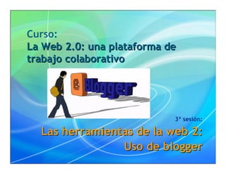Curso:
La Web 2.0: una plataforma de
trabajo colaborativo




                            3ª sesión:

  Las herramientas de la web 2:
                Uso de blogger
 