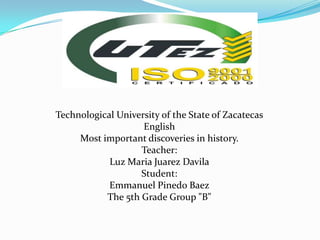Technological University of the State of Zacatecas
English
Most important discoveries in history.
Teacher:
Luz Maria Juarez Davila
Student:
Emmanuel Pinedo Baez
The 5th Grade Group "B"
 