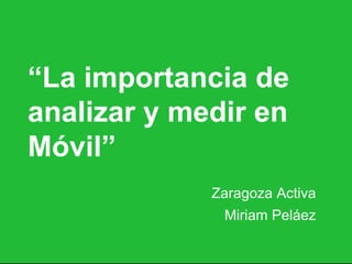 “La importancia de
analizar y medir en
Móvil”
Zaragoza Activa
Miriam Peláez
 