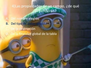 4)Las propiedades de un campo, ¿de qué
dependerán?
A. Del nombre elegido
B. Del tipo de datos elegido
C. De la descripción
D. De la finalidad global de la tabla
 