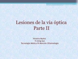 Lesiones de la vía óptica
Parte II
Victoria Muñoz
Yi-ming Sun
Tecnología Médica III Mención Oftalmología
 