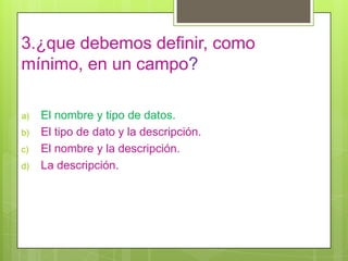 3.¿que debemos definir, como
mínimo, en un campo?
a) El nombre y tipo de datos.
b) El tipo de dato y la descripción.
c) El nombre y la descripción.
d) La descripción.
 