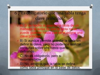 6 ¿ Es obligatorio que una tabla tenga
clave principal?
O A) Si de hecho al guardar la tabla de un
mensaje te avisa de que la tabla no se
puede guardar hasta que se le asigne una
clave principal
O B) Si aunque permite guardar la tabla sin
definir la clave, pero no podemos realizar
consultas sobre ella hasta que la
definimos
O C) No es obligatorio, pero si
recomendable
O D) No, amenos que la tabla se defina
como tabla principal en la base de datos.
 
