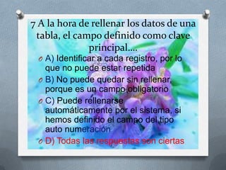 7 A la hora de rellenar los datos de una
tabla, el campo definido como clave
principal….
O A) Identificar a cada registro, por lo
que no puede estar repetida
O B) No puede quedar sin rellenar,
porque es un campo obligatorio
O C) Puede rellenarse
automáticamente por el sistema, si
hemos definido el campo del tipo
auto numeración
O D) Todas las respuestas son ciertas
 