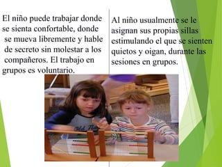 El niño puede trabajar donde
se sienta confortable, donde
se mueva libremente y hable
de secreto sin molestar a los
compañeros. El trabajo en
grupos es voluntario.
Al niño usualmente se le
asignan sus propias sillas
estimulando el que se sienten
quietos y oigan, durante las
sesiones en grupos.
 