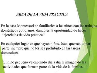 AREA DE LA VIDA PRACTICA
En la casa Montessori se familiariza a los niños con los trabajos
domésticos cotidianos, dándoles la oportunidad de hacer
“ejercicios de vida práctica”
En cualquier lugar en que hayan niños, éstos querrán tomar
parte, siempre que no les sea prohibido en las tareas
domesticas.
El niño pequeño va captando día a día la imagen de las
actividades que forman parte de la vida de la familia.
 