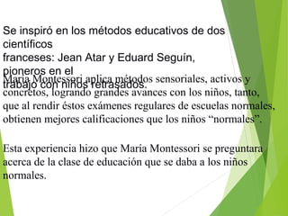 Se inspiró en los métodos educativos de dos
científicos
franceses: Jean Atar y Eduard Seguín,
pioneros en el
trabajo con niños retrasados.
María Montessori aplica métodos sensoriales, activos y
concretos, logrando grandes avances con los niños, tanto,
que al rendir éstos exámenes regulares de escuelas normales,
obtienen mejores calificaciones que los niños “normales”.
Esta experiencia hizo que María Montessori se preguntara
acerca de la clase de educación que se daba a los niños
normales.
 
