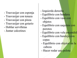 - Izquierda derecha
- Equilibrio con bandera
- Equilibrio con vaso con
objetos
- Equilibrio con saquitos con
porotos
- Equilibrio con vela encendida
- Equilibrio con bandeja con
copas
- Equilibrio con objetos en la
cabeza
- Hacer rodar una pelota
- Trasvasijar con esponja
- Trasvasijar con tenaza
- Trasvasijar con pinza
- Trasvasijar con gotario
- Doblar servilletas
- Juntar calcetines
 