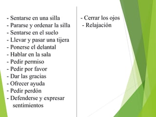 - Sentarse en una silla
- Pararse y ordenar la silla
- Sentarse en el suelo
- Llevar y pasar una tijera
- Ponerse el delantal
- Hablar en la sala
- Pedir permiso
- Pedir por favor
- Dar las gracias
- Ofrecer ayuda
- Pedir perdón
- Defenderse y expresar
sentimientos
- Cerrar los ojos
- Relajación
 