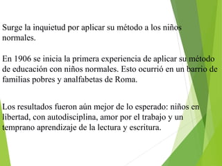 Surge la inquietud por aplicar su método a los niños
normales.
En 1906 se inicia la primera experiencia de aplicar su método
de educación con niños normales. Esto ocurrió en un barrio de
familias pobres y analfabetas de Roma.
Los resultados fueron aún mejor de lo esperado: niños en
libertad, con autodisciplina, amor por el trabajo y un
temprano aprendizaje de la lectura y escritura.
 