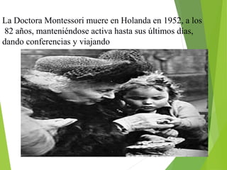 La Doctora Montessori muere en Holanda en 1952, a los
82 años, manteniéndose activa hasta sus últimos días,
dando conferencias y viajando
 