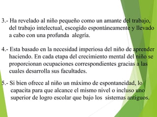 3.- Ha revelado al niño pequeño como un amante del trabajo,
del trabajo intelectual, escogido espontáneamente y llevado
a cabo con una profunda alegría.
4.- Esta basado en la necesidad imperiosa del niño de aprender
haciendo. En cada etapa del crecimiento mental del niño se
proporcionan ocupaciones correspondientes gracias a las
cuales desarrolla sus facultades.
5.- Si bien ofrece al niño un máximo de espontaneidad, lo
capacita para que alcance el mismo nivel o incluso uno
superior de logro escolar que bajo los sistemas antiguos.
 